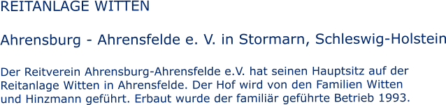 REITANLAGE WITTEN  Ahrensburg - Ahrensfelde e. V. in Stormarn, Schleswig-Holstein  Der Reitverein Ahrensburg-Ahrensfelde e.V. hat seinen Hauptsitz auf der  Reitanlage Witten in Ahrensfelde. Der Hof wird von den Familien Witten und Hinzmann gef�hrt. Erbaut wurde der famili�r gef�hrte Betrieb 1993.