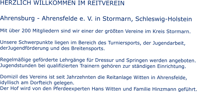 HERZLICH WILLKOMMEN IM REITVEREIN  Ahrensburg - Ahrensfelde e. V. in Stormarn, Schleswig-Holstein  Mit �ber 200 Mitgliedern sind wir einer der gr��ten Vereine im Kreis Stormarn.  Unsere Schwerpunkte liegen im Bereich des Turniersports, der Jugendarbeit, derJugendf�rderung und des Breitensports.  Regelm��ige gef�rderte Lehrg�nge f�r Dressur und Springen werden angeboten. Jugendstunden bei qualifizierten Trainern geh�ren zur st�ndigen Einrichtung.  Domizil des Vereins ist seit Jahrzehnten die Reitanlage Witten in Ahrensfelde,  idyllisch am Dorfteich gelegen. Der Hof wird von den Pferdeexperten Hans Witten und Familie Hinzmann gef�hrt.